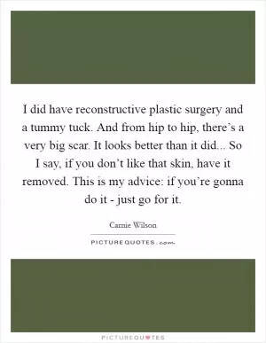 I did have reconstructive plastic surgery and a tummy tuck. And from hip to hip, there’s a very big scar. It looks better than it did... So I say, if you don’t like that skin, have it removed. This is my advice: if you’re gonna do it - just go for it Picture Quote #1