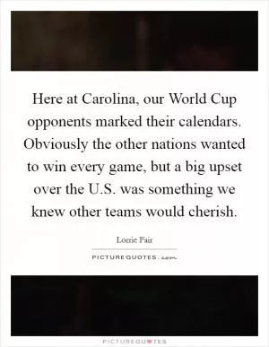 Here at Carolina, our World Cup opponents marked their calendars. Obviously the other nations wanted to win every game, but a big upset over the U.S. was something we knew other teams would cherish Picture Quote #1