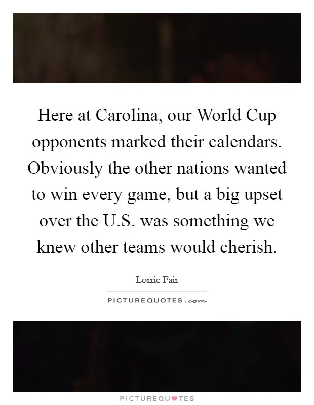 Here at Carolina, our World Cup opponents marked their calendars. Obviously the other nations wanted to win every game, but a big upset over the U.S. was something we knew other teams would cherish. Picture Quote #1