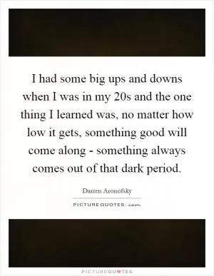 I had some big ups and downs when I was in my 20s and the one thing I learned was, no matter how low it gets, something good will come along - something always comes out of that dark period Picture Quote #1