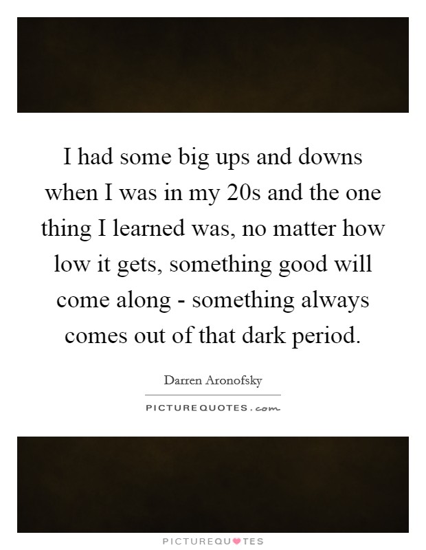 I had some big ups and downs when I was in my 20s and the one thing I learned was, no matter how low it gets, something good will come along - something always comes out of that dark period. Picture Quote #1