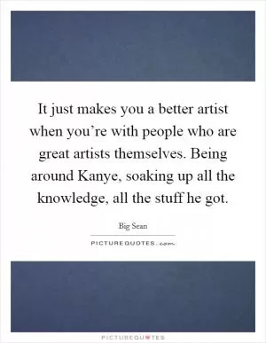 It just makes you a better artist when you’re with people who are great artists themselves. Being around Kanye, soaking up all the knowledge, all the stuff he got Picture Quote #1