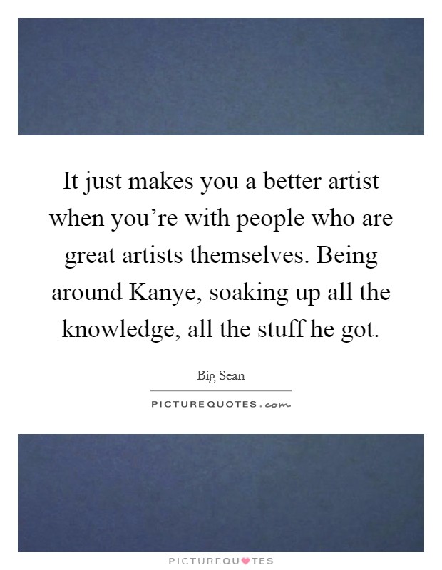 It just makes you a better artist when you're with people who are great artists themselves. Being around Kanye, soaking up all the knowledge, all the stuff he got. Picture Quote #1