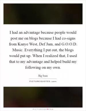 I had an advantage because people would post me on blogs because I had co-signs from Kanye West, Def Jam, and G.O.O.D. Music. Everything I put out, the blogs would put up. When I realized that, I used that to my advantage and helped build my following on my own Picture Quote #1