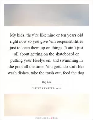 My kids, they’re like nine or ten years old right now so you give ‘em responsibilities just to keep them up on things. It ain’t just all about getting on the skateboard or putting your Heelys on, and swimming in the pool all the time. You gotta do stuff like wash dishes, take the trash out, feed the dog Picture Quote #1