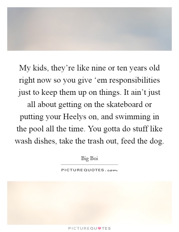 My kids, they're like nine or ten years old right now so you give ‘em responsibilities just to keep them up on things. It ain't just all about getting on the skateboard or putting your Heelys on, and swimming in the pool all the time. You gotta do stuff like wash dishes, take the trash out, feed the dog. Picture Quote #1