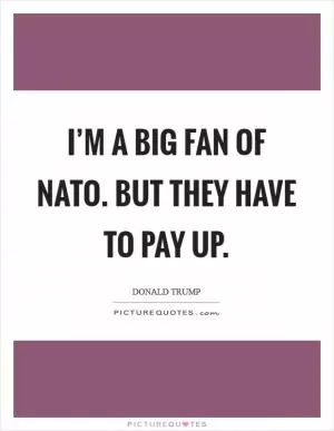 I’m a big fan of NATO. But they have to pay up Picture Quote #1