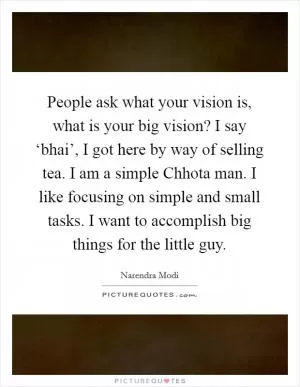 People ask what your vision is, what is your big vision? I say ‘bhai’, I got here by way of selling tea. I am a simple Chhota man. I like focusing on simple and small tasks. I want to accomplish big things for the little guy Picture Quote #1