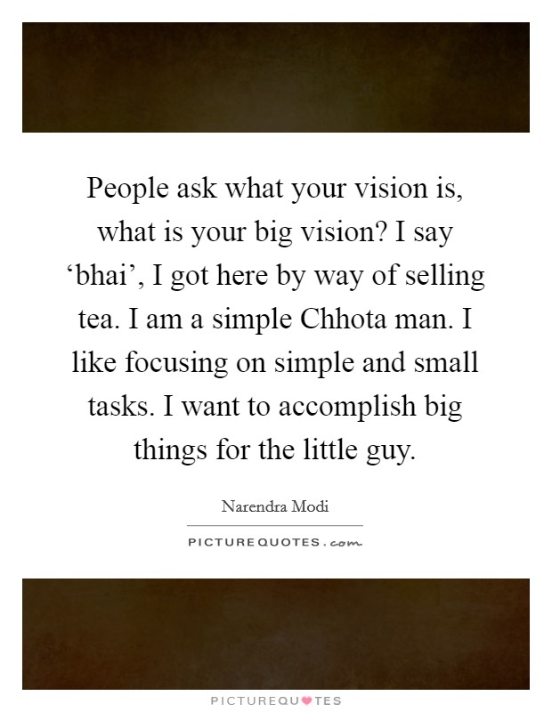 People ask what your vision is, what is your big vision? I say ‘bhai', I got here by way of selling tea. I am a simple Chhota man. I like focusing on simple and small tasks. I want to accomplish big things for the little guy. Picture Quote #1