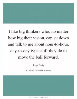 I like big thinkers who, no matter how big their vision, can sit down and talk to me about hour-to-hour, day-to-day type stuff they do to move the ball forward Picture Quote #1