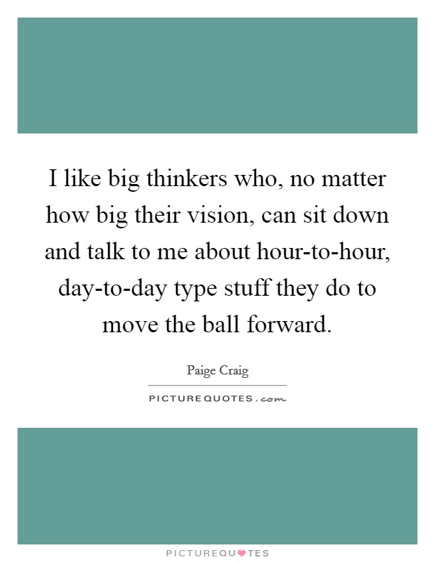 I like big thinkers who, no matter how big their vision, can sit down and talk to me about hour-to-hour, day-to-day type stuff they do to move the ball forward. Picture Quote #1