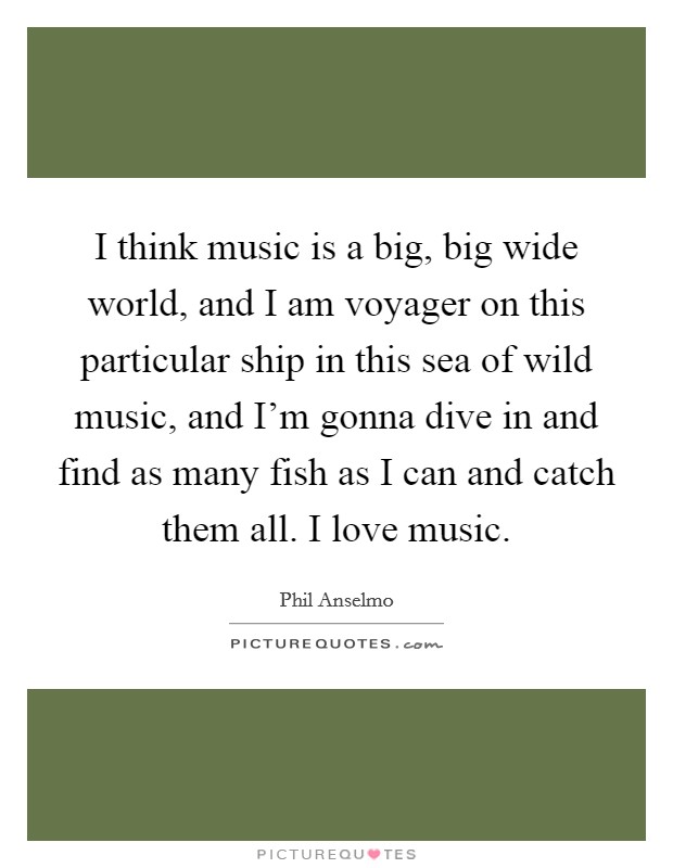 I think music is a big, big wide world, and I am voyager on this particular ship in this sea of wild music, and I'm gonna dive in and find as many fish as I can and catch them all. I love music. Picture Quote #1