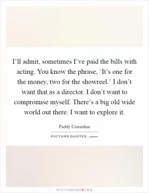 I’ll admit, sometimes I’ve paid the bills with acting. You know the phrase, ‘It’s one for the money, two for the showreel.’ I don’t want that as a director. I don’t want to compromise myself. There’s a big old wide world out there. I want to explore it Picture Quote #1