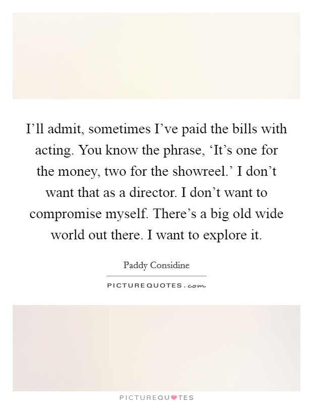 I'll admit, sometimes I've paid the bills with acting. You know the phrase, ‘It's one for the money, two for the showreel.' I don't want that as a director. I don't want to compromise myself. There's a big old wide world out there. I want to explore it. Picture Quote #1
