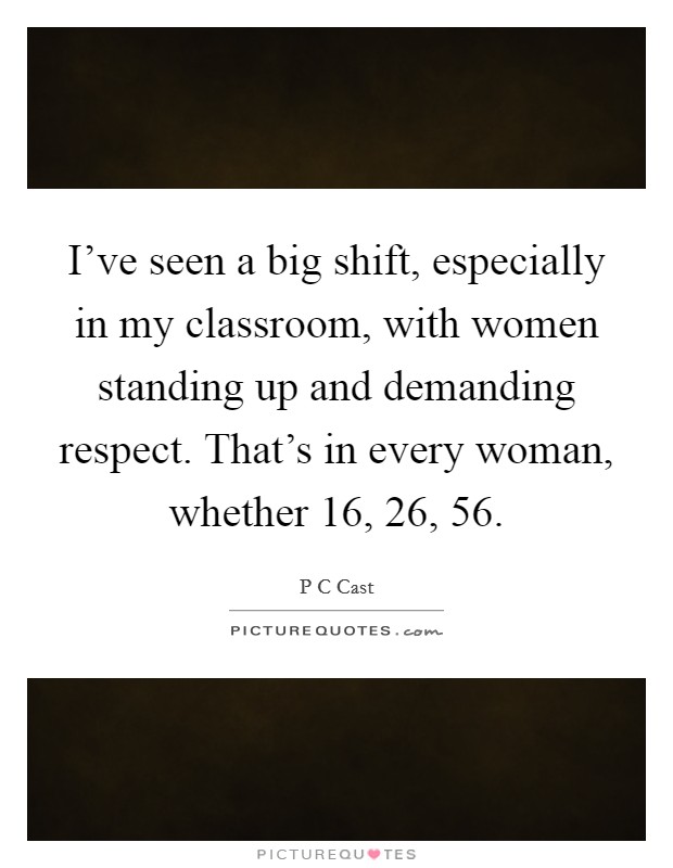 I've seen a big shift, especially in my classroom, with women standing up and demanding respect. That's in every woman, whether 16, 26, 56. Picture Quote #1