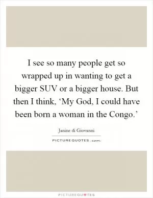 I see so many people get so wrapped up in wanting to get a bigger SUV or a bigger house. But then I think, ‘My God, I could have been born a woman in the Congo.’ Picture Quote #1