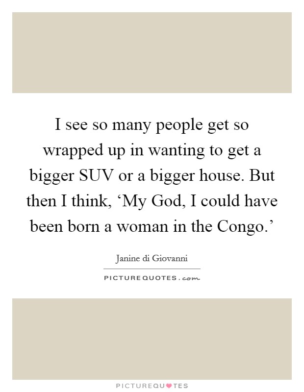 I see so many people get so wrapped up in wanting to get a bigger SUV or a bigger house. But then I think, ‘My God, I could have been born a woman in the Congo.' Picture Quote #1
