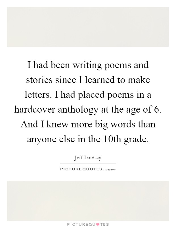 I had been writing poems and stories since I learned to make letters. I had placed poems in a hardcover anthology at the age of 6. And I knew more big words than anyone else in the 10th grade. Picture Quote #1