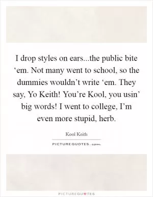 I drop styles on ears...the public bite ‘em. Not many went to school, so the dummies wouldn’t write ‘em. They say, Yo Keith! You’re Kool, you usin’ big words! I went to college, I’m even more stupid, herb Picture Quote #1