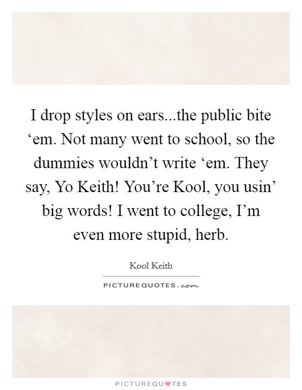 I drop styles on ears...the public bite ‘em. Not many went to school, so the dummies wouldn't write ‘em. They say, Yo Keith! You're Kool, you usin' big words! I went to college, I'm even more stupid, herb. Picture Quote #1