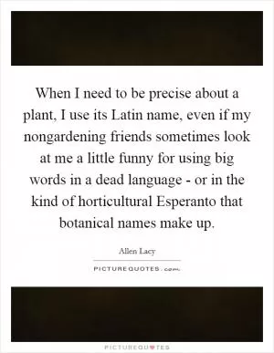 When I need to be precise about a plant, I use its Latin name, even if my nongardening friends sometimes look at me a little funny for using big words in a dead language - or in the kind of horticultural Esperanto that botanical names make up Picture Quote #1