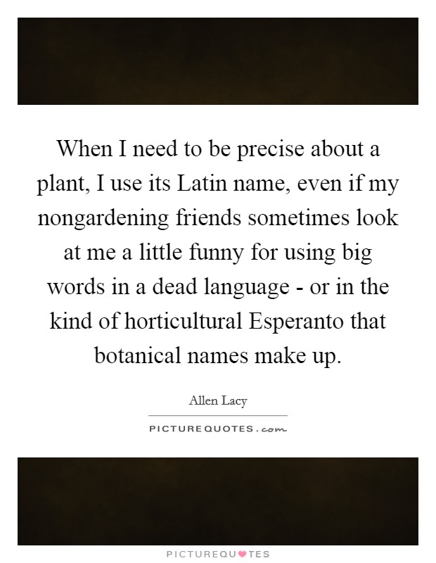 When I need to be precise about a plant, I use its Latin name, even if my nongardening friends sometimes look at me a little funny for using big words in a dead language - or in the kind of horticultural Esperanto that botanical names make up. Picture Quote #1