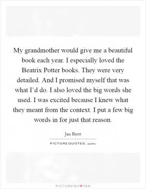 My grandmother would give me a beautiful book each year. I especially loved the Beatrix Potter books. They were very detailed. And I promised myself that was what I’d do. I also loved the big words she used. I was excited because I knew what they meant from the context. I put a few big words in for just that reason Picture Quote #1