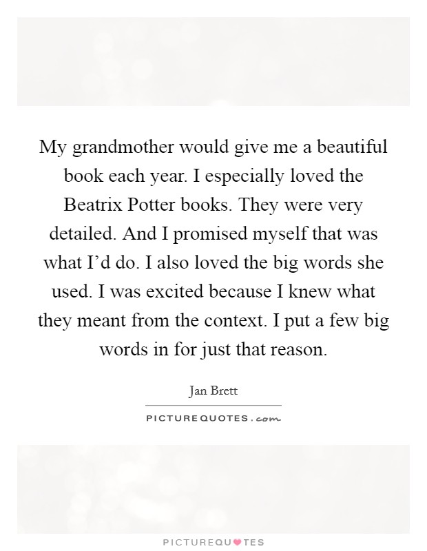 My grandmother would give me a beautiful book each year. I especially loved the Beatrix Potter books. They were very detailed. And I promised myself that was what I'd do. I also loved the big words she used. I was excited because I knew what they meant from the context. I put a few big words in for just that reason. Picture Quote #1