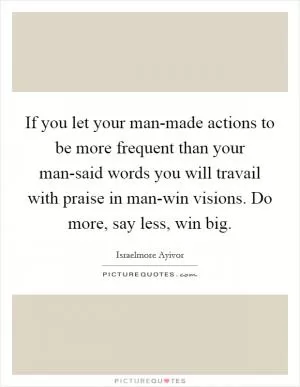 If you let your man-made actions to be more frequent than your man-said words you will travail with praise in man-win visions. Do more, say less, win big Picture Quote #1
