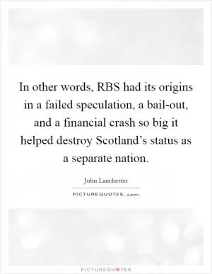 In other words, RBS had its origins in a failed speculation, a bail-out, and a financial crash so big it helped destroy Scotland’s status as a separate nation Picture Quote #1