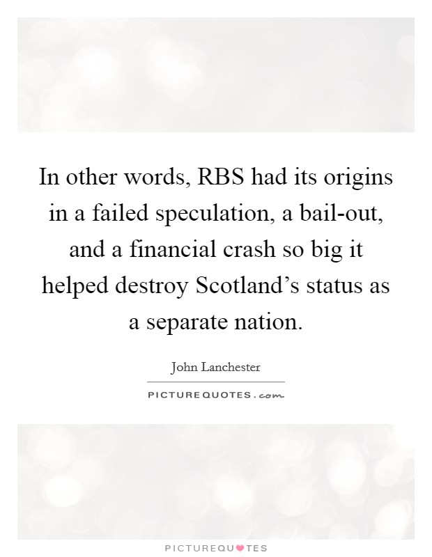 In other words, RBS had its origins in a failed speculation, a bail-out, and a financial crash so big it helped destroy Scotland's status as a separate nation. Picture Quote #1
