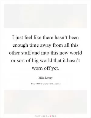 I just feel like there hasn’t been enough time away from all this other stuff and into this new world or sort of big world that it hasn’t worn off yet Picture Quote #1