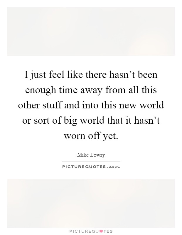 I just feel like there hasn't been enough time away from all this other stuff and into this new world or sort of big world that it hasn't worn off yet. Picture Quote #1
