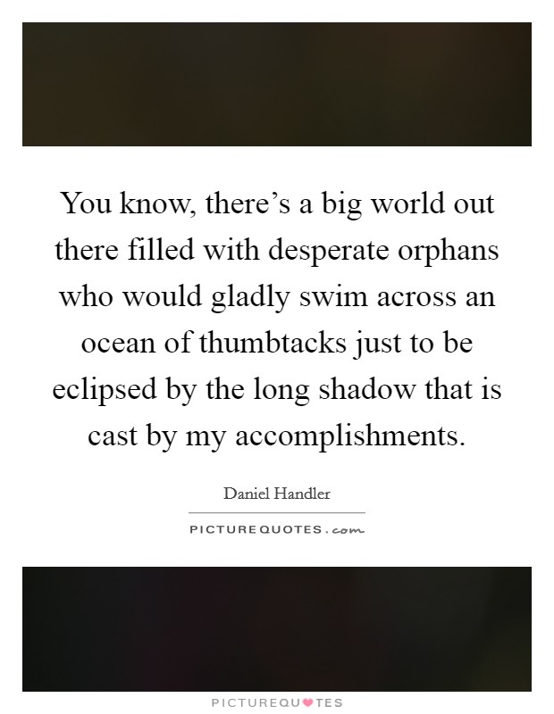 You know, there's a big world out there filled with desperate orphans who would gladly swim across an ocean of thumbtacks just to be eclipsed by the long shadow that is cast by my accomplishments. Picture Quote #1