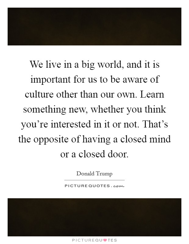 We live in a big world, and it is important for us to be aware of culture other than our own. Learn something new, whether you think you're interested in it or not. That's the opposite of having a closed mind or a closed door. Picture Quote #1