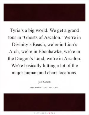 Tyria’s a big world. We get a grand tour in ‘Ghosts of Ascalon.’ We’re in Divinity’s Reach, we’re in Lion’s Arch, we’re in Ebonhawke, we’re in the Dragon’s Land, we’re in Ascalon. We’re basically hitting a lot of the major human and charr locations Picture Quote #1