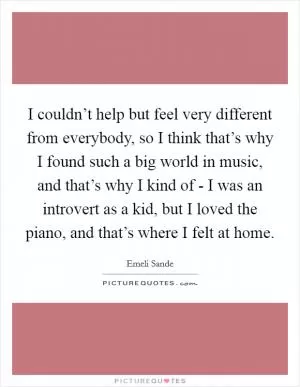 I couldn’t help but feel very different from everybody, so I think that’s why I found such a big world in music, and that’s why I kind of - I was an introvert as a kid, but I loved the piano, and that’s where I felt at home Picture Quote #1