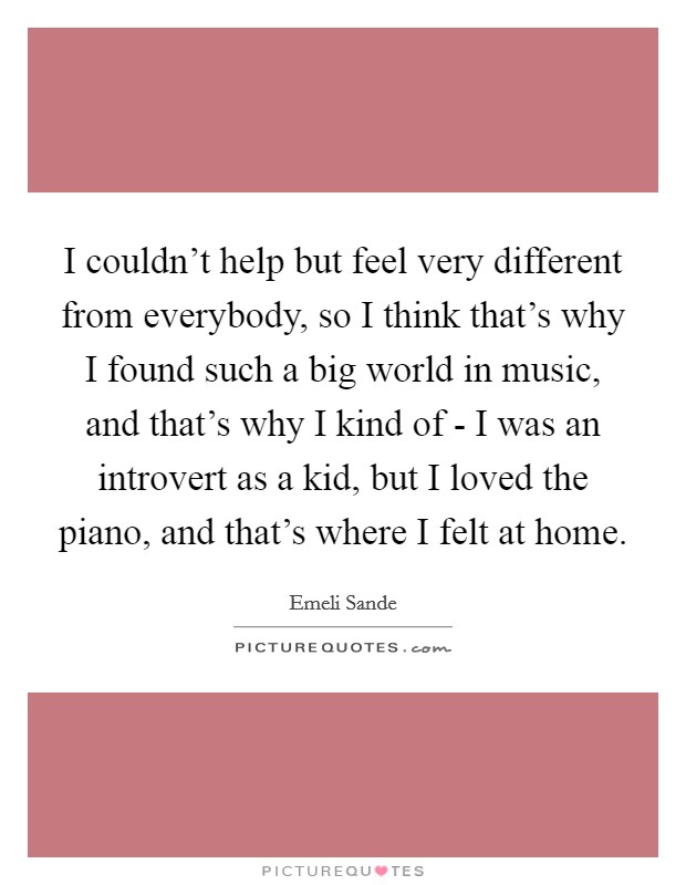 I couldn't help but feel very different from everybody, so I think that's why I found such a big world in music, and that's why I kind of - I was an introvert as a kid, but I loved the piano, and that's where I felt at home. Picture Quote #1