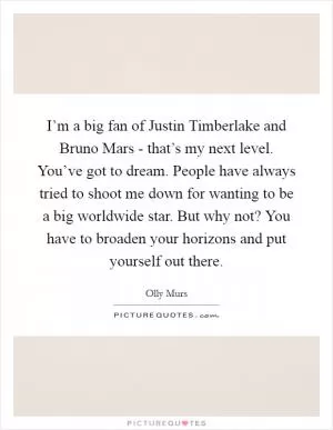 I’m a big fan of Justin Timberlake and Bruno Mars - that’s my next level. You’ve got to dream. People have always tried to shoot me down for wanting to be a big worldwide star. But why not? You have to broaden your horizons and put yourself out there Picture Quote #1