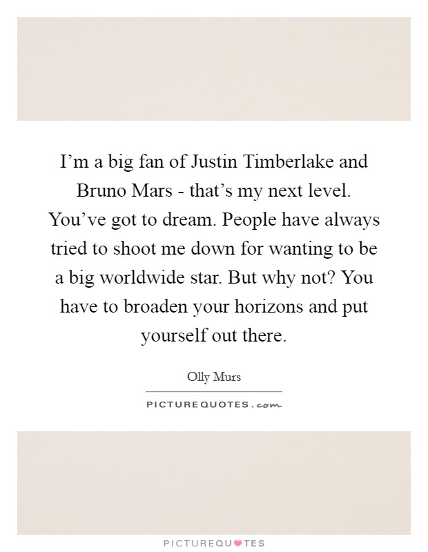 I'm a big fan of Justin Timberlake and Bruno Mars - that's my next level. You've got to dream. People have always tried to shoot me down for wanting to be a big worldwide star. But why not? You have to broaden your horizons and put yourself out there. Picture Quote #1