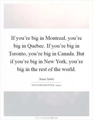 If you’re big in Montreal, you’re big in Quebec. If you’re big in Toronto, you’re big in Canada. But if you’re big in New York, you’re big in the rest of the world Picture Quote #1