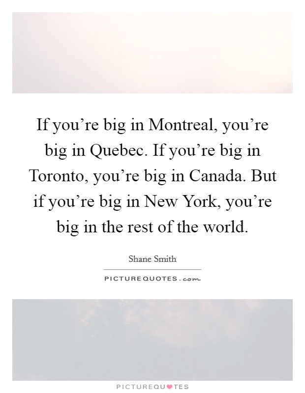 If you're big in Montreal, you're big in Quebec. If you're big in Toronto, you're big in Canada. But if you're big in New York, you're big in the rest of the world. Picture Quote #1