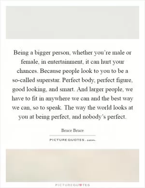 Being a bigger person, whether you’re male or female, in entertainment, it can hurt your chances. Because people look to you to be a so-called superstar. Perfect body, perfect figure, good looking, and smart. And larger people, we have to fit in anywhere we can and the best way we can, so to speak. The way the world looks at you at being perfect, and nobody’s perfect Picture Quote #1