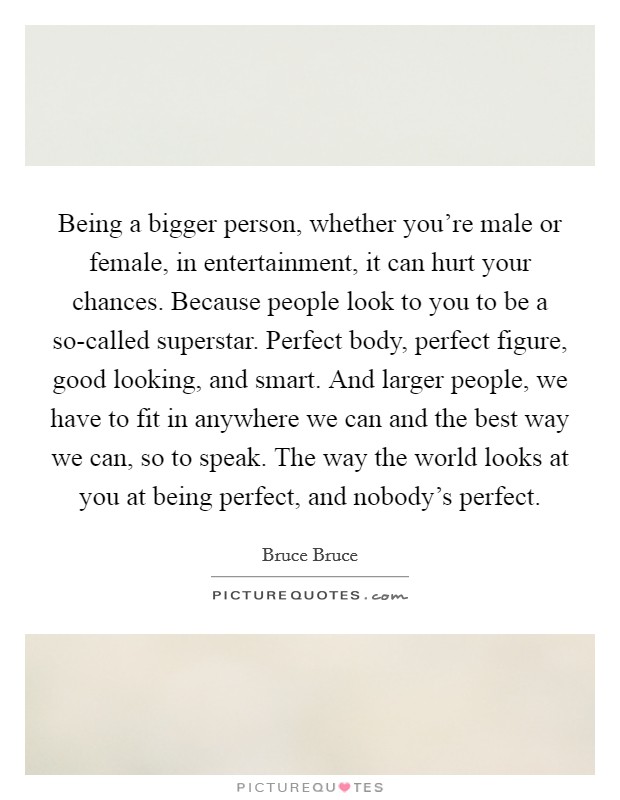 Being a bigger person, whether you're male or female, in entertainment, it can hurt your chances. Because people look to you to be a so-called superstar. Perfect body, perfect figure, good looking, and smart. And larger people, we have to fit in anywhere we can and the best way we can, so to speak. The way the world looks at you at being perfect, and nobody's perfect. Picture Quote #1