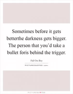 Sometimes before it gets betterthe darkness gets bigger. The person that you’d take a bullet foris behind the trigger Picture Quote #1