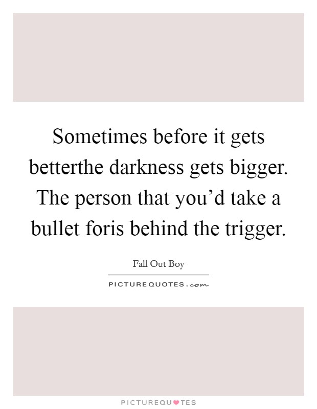 Sometimes before it gets betterthe darkness gets bigger. The person that you'd take a bullet foris behind the trigger. Picture Quote #1
