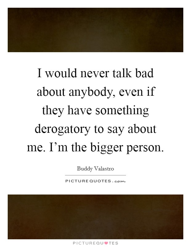 I would never talk bad about anybody, even if they have something derogatory to say about me. I'm the bigger person. Picture Quote #1