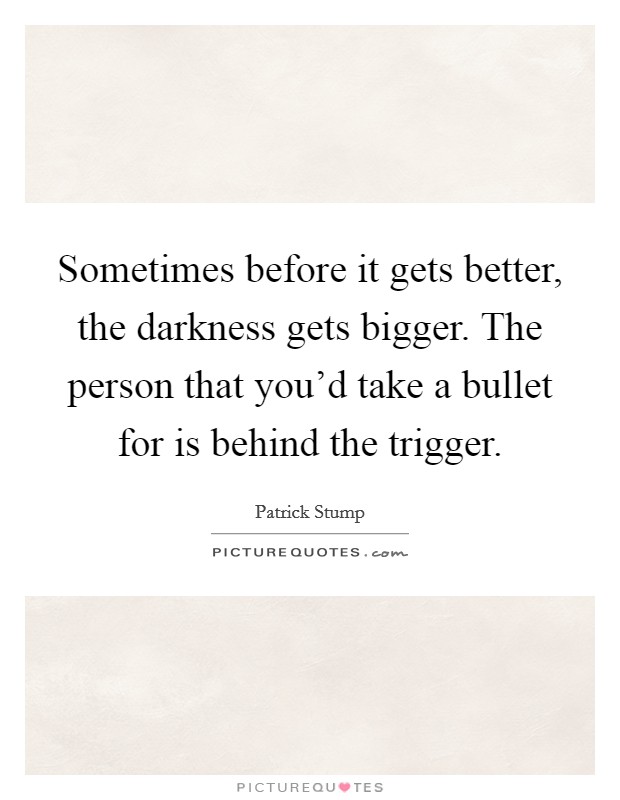 Sometimes before it gets better, the darkness gets bigger. The person that you'd take a bullet for is behind the trigger. Picture Quote #1