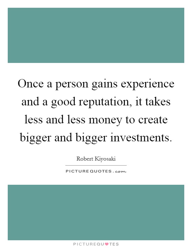 Once a person gains experience and a good reputation, it takes less and less money to create bigger and bigger investments. Picture Quote #1