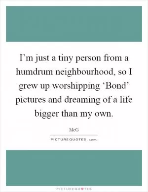 I’m just a tiny person from a humdrum neighbourhood, so I grew up worshipping ‘Bond’ pictures and dreaming of a life bigger than my own Picture Quote #1